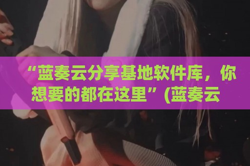 “蓝奏云分享基地软件库，你想要的都在这里”(蓝奏云软件基地发布)