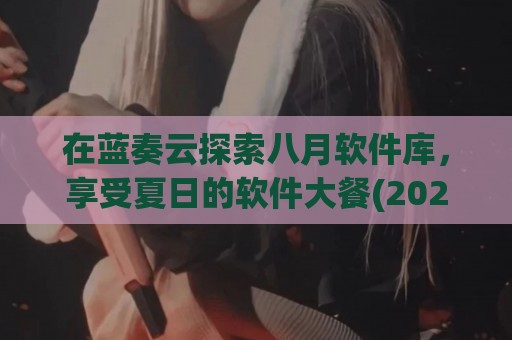在蓝奏云探索八月软件库，享受夏日的软件大餐(2021蓝奏云软件库)