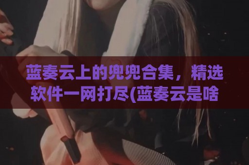 蓝奏云上的兜兜合集，精选软件一网打尽(蓝奏云是啥软件)