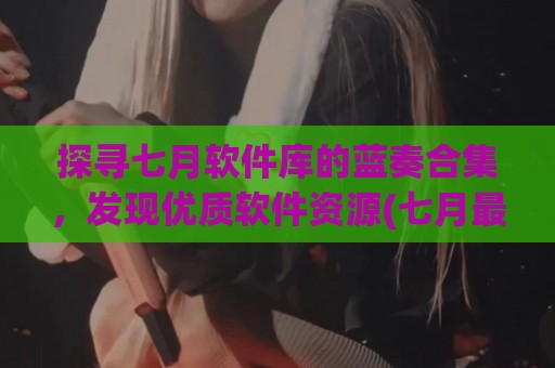 探寻七月软件库的蓝奏合集，发现优质软件资源(七月最新版下载)