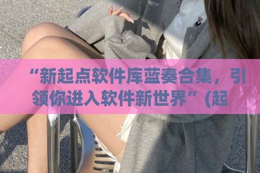 “新起点软件库蓝奏合集，引领你进入软件新世界”(起点小说破解版蓝奏云)