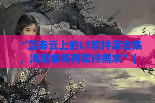 “蓝奏云上的LT软件库合集，满足你所有软件需求”(蓝奏云软件库2021)
