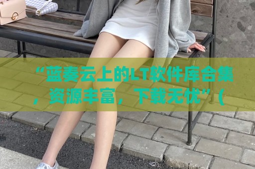 “蓝奏云上的LT软件库合集，资源丰富，下载无忧”(蓝奏云软件下载网址)