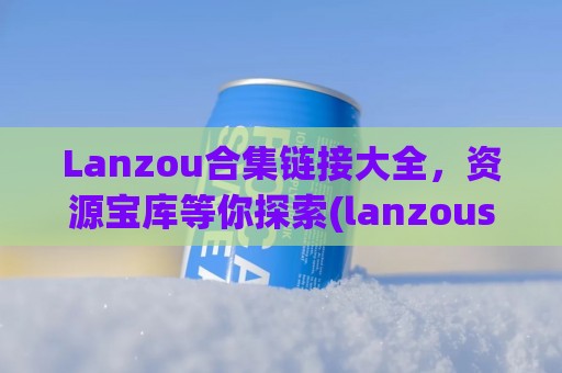 Lanzou合集链接大全，资源宝库等你探索(lanzous xn--com-ul6g)