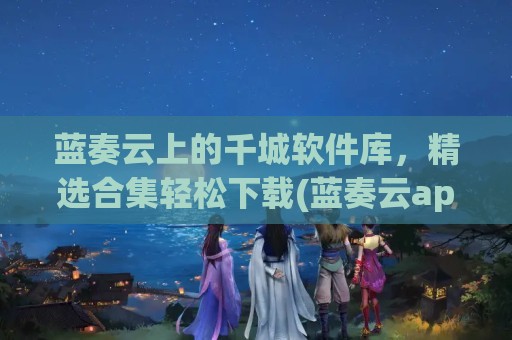 蓝奏云上的千城软件库，精选合集轻松下载(蓝奏云app)